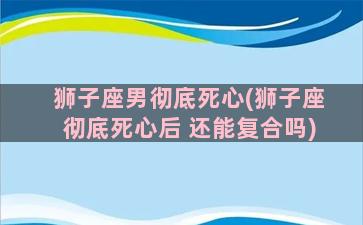 狮子座男彻底死心(狮子座彻底死心后 还能复合吗)